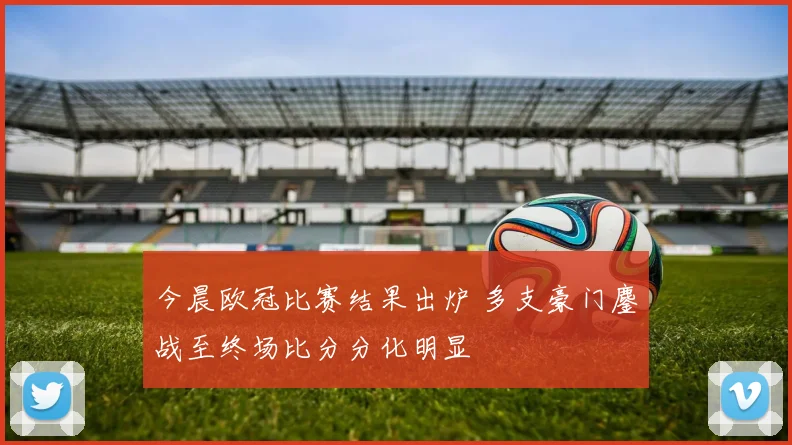 今晨欧冠比赛结果出炉 多支豪门鏖战至终场比分分化明显