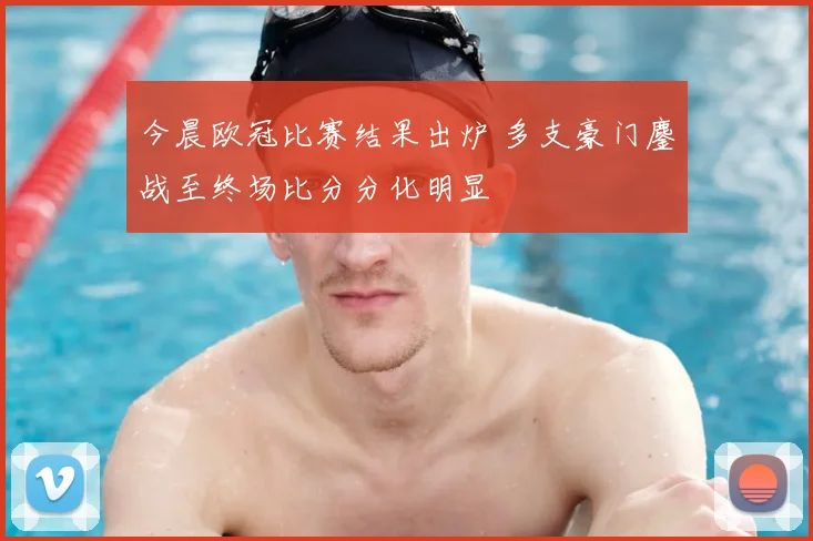 今晨欧冠比赛结果出炉 多支豪门鏖战至终场比分分化明显