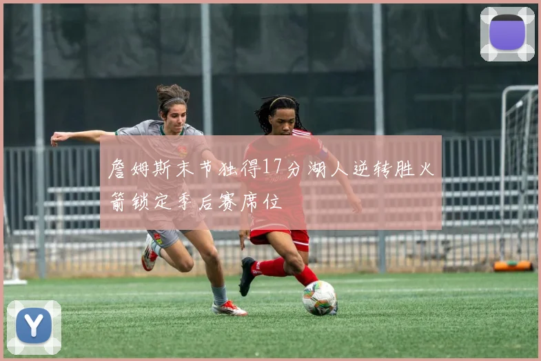 詹姆斯末节独得17分湖人逆转胜火箭锁定季后赛席位