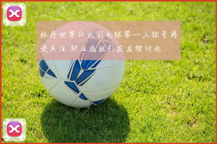 林丹世界公认羽毛球第一人称号再受关注 职业成就引发后续讨论