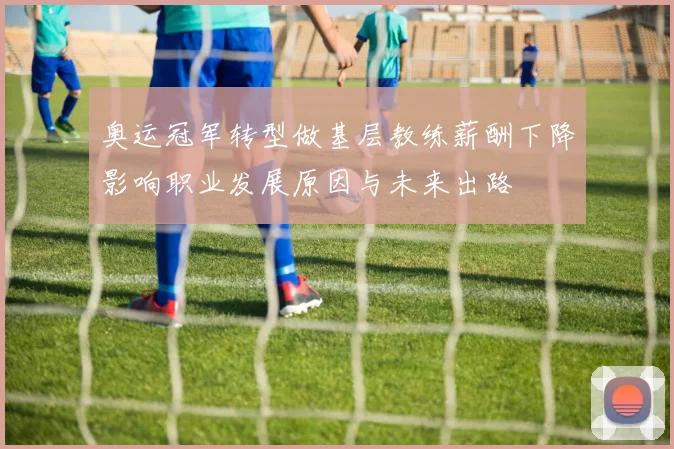 奥运冠军转型做基层教练薪酬下降影响职业发展原因与未来出路