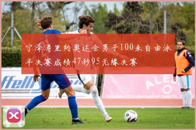 宁泽涛里约奥运会男子100米自由泳半决赛成绩47秒95无缘决赛