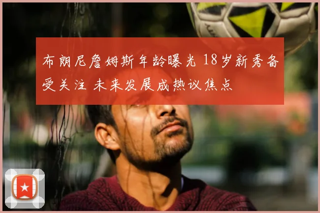 布朗尼詹姆斯年龄曝光 18岁新秀备受关注 未来发展成热议焦点