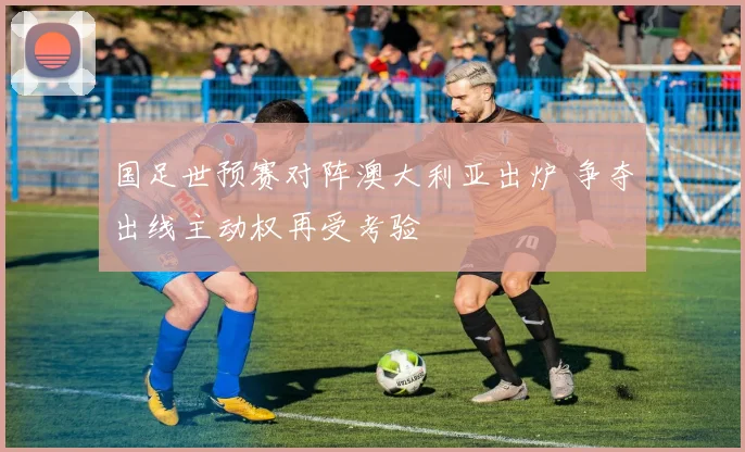 国足世预赛对阵澳大利亚出炉 争夺出线主动权再受考验