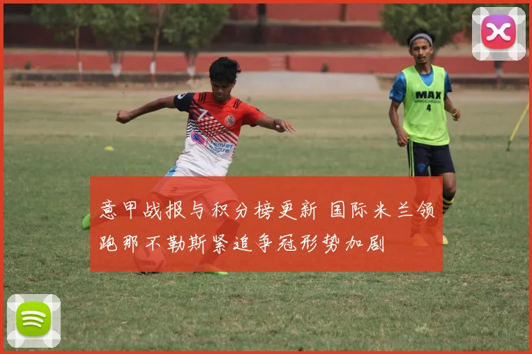 意甲战报与积分榜更新 国际米兰领跑那不勒斯紧追争冠形势加剧