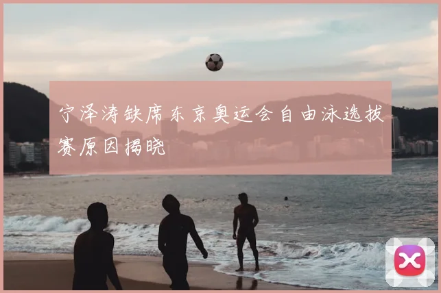 宁泽涛缺席东京奥运会自由泳选拔赛原因揭晓