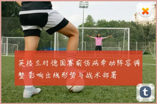 英格兰对德国赛前伤病牵动阵容调整 影响出线形势与战术部署