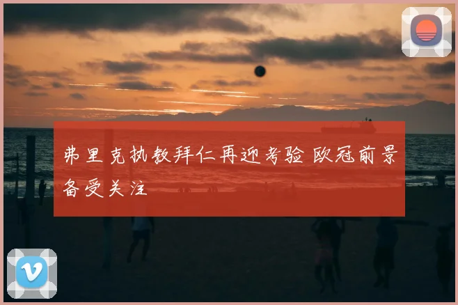 弗里克执教拜仁再迎考验 欧冠前景备受关注