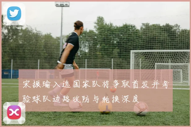 宋振瑜入选国家队将争取首发并考验球队边路攻防与轮换深度