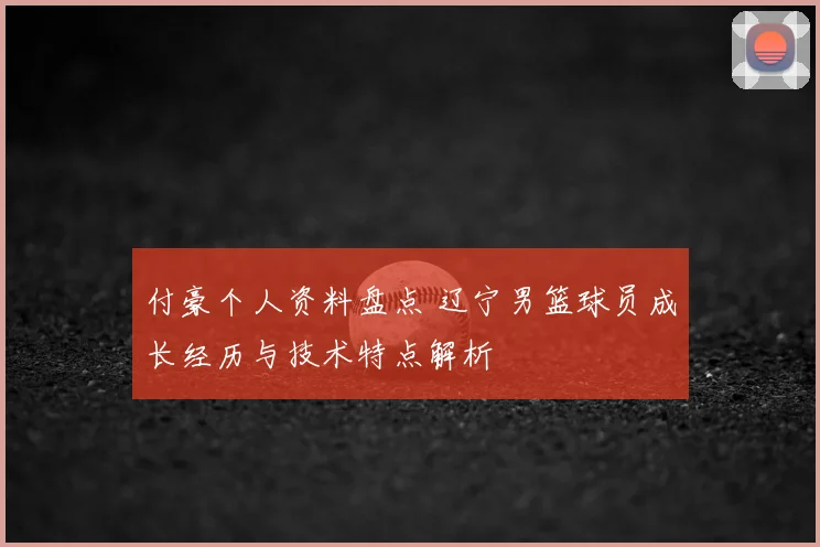 付豪个人资料盘点 辽宁男篮球员成长经历与技术特点解析