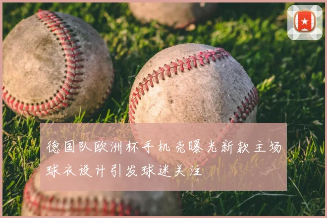 德国队欧洲杯手机壳曝光新款主场球衣设计引发球迷关注