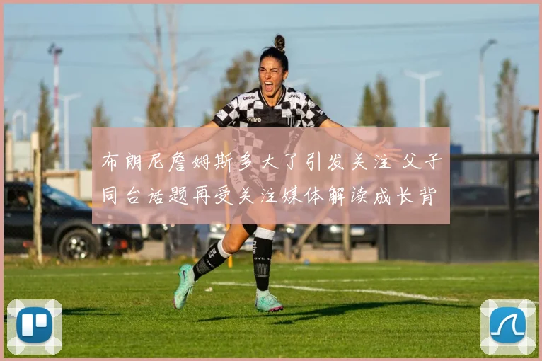 布朗尼詹姆斯多大了引发关注 父子同台话题再受关注媒体解读成长背景