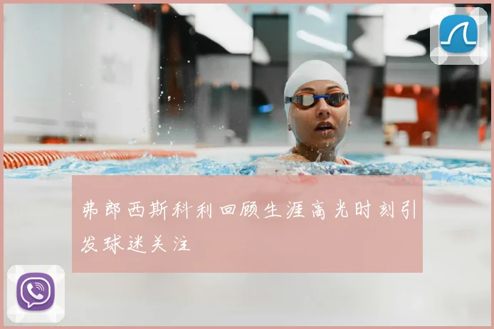 弗郎西斯科利回顾生涯高光时刻引发球迷关注