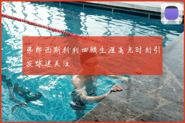 弗郎西斯科利回顾生涯高光时刻引发球迷关注