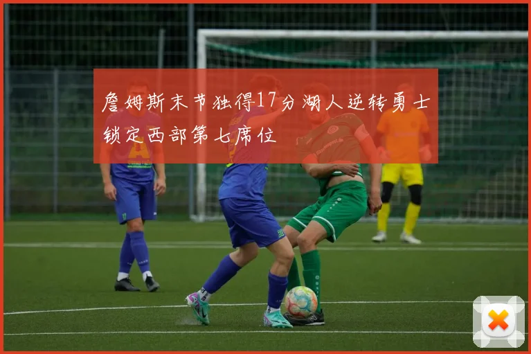 詹姆斯末节独得17分湖人逆转勇士锁定西部第七席位