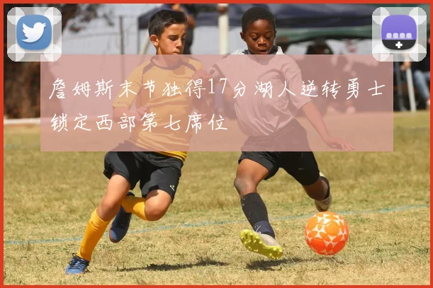 詹姆斯末节独得17分湖人逆转勇士锁定西部第七席位