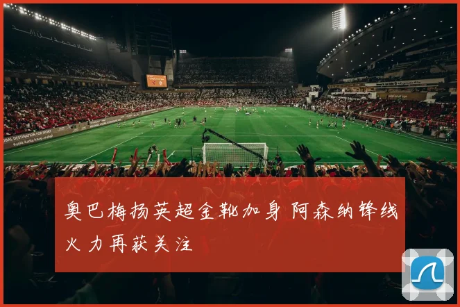 奥巴梅扬英超金靴加身 阿森纳锋线火力再获关注