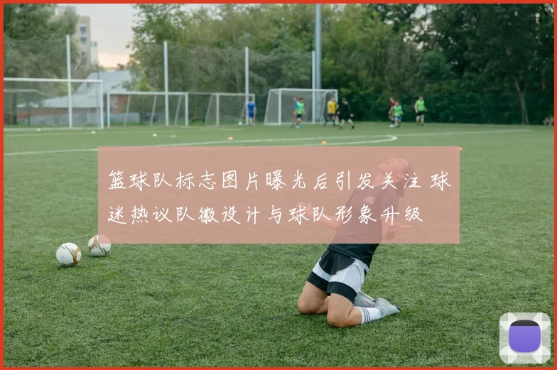 篮球队标志图片曝光后引发关注 球迷热议队徽设计与球队形象升级