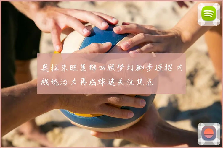 奥拉朱旺集锦回顾梦幻脚步连招 内线统治力再成球迷关注焦点