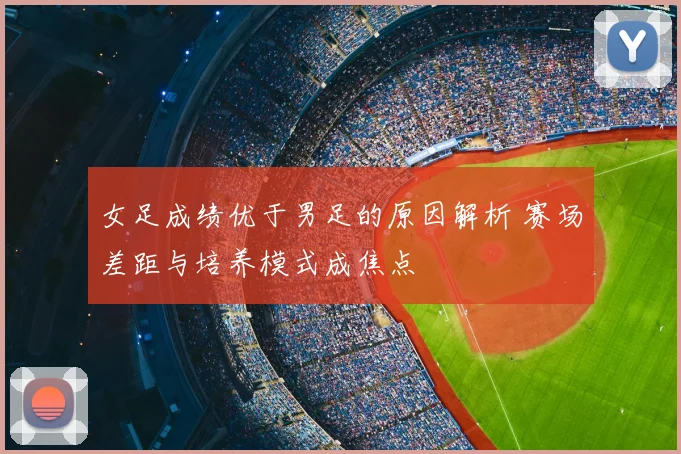 女足成绩优于男足的原因解析 赛场差距与培养模式成焦点