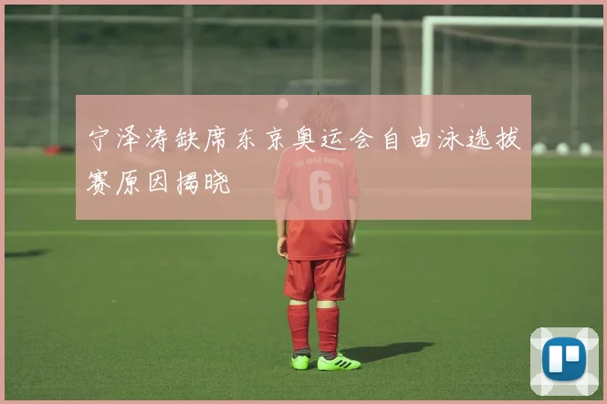 宁泽涛缺席东京奥运会自由泳选拔赛原因揭晓