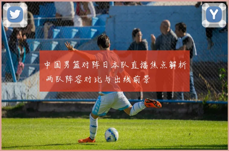中国男篮对阵日本队直播焦点解析 两队阵容对比与出线前景