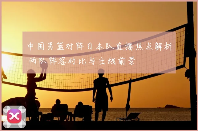 中国男篮对阵日本队直播焦点解析 两队阵容对比与出线前景