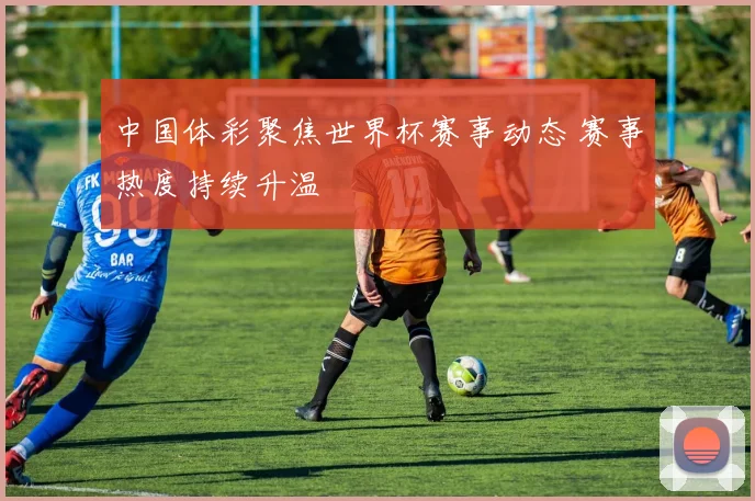 中国体彩聚焦世界杯赛事动态 赛事热度持续升温