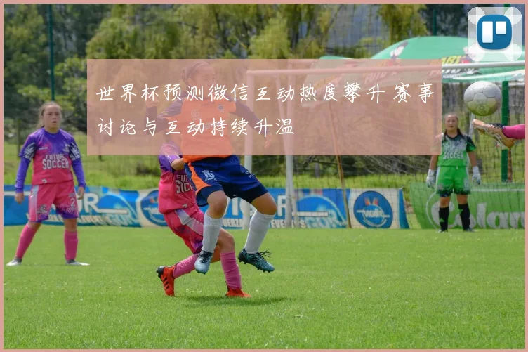 世界杯预测微信互动热度攀升 赛事讨论与互动持续升温