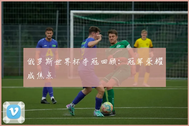 俄罗斯世界杯夺冠回顾：冠军荣耀成焦点